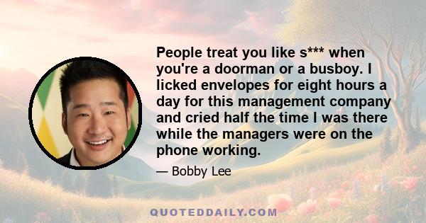 People treat you like s*** when you're a doorman or a busboy. I licked envelopes for eight hours a day for this management company and cried half the time I was there while the managers were on the phone working.