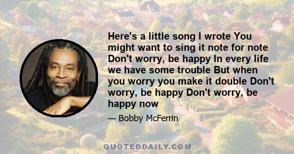 Here's a little song I wrote You might want to sing it note for note Don't worry, be happy In every life we have some trouble But when you worry you make it double Don't worry, be happy Don't worry, be happy now