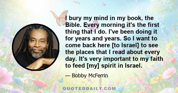 I bury my mind in my book, the Bible. Every morning it's the first thing that I do. I've been doing it for years and years. So I want to come back here [to Israel] to see the places that I read about every day. It's