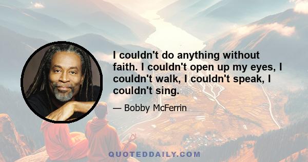 I couldn't do anything without faith. I couldn't open up my eyes, I couldn't walk, I couldn't speak, I couldn't sing.