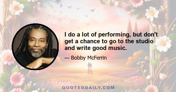 I do a lot of performing, but don't get a chance to go to the studio and write good music.