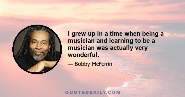 I grew up in a time when being a musician and learning to be a musician was actually very wonderful.