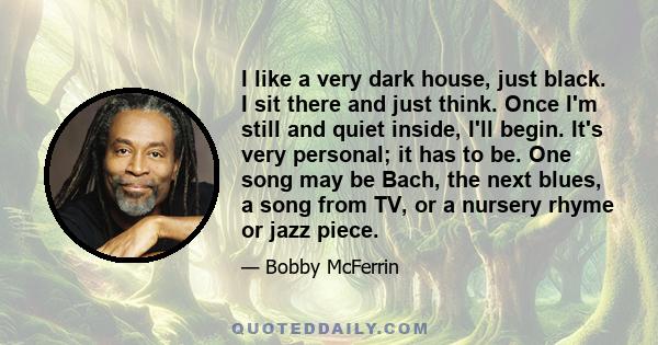 I like a very dark house, just black. I sit there and just think. Once I'm still and quiet inside, I'll begin. It's very personal; it has to be. One song may be Bach, the next blues, a song from TV, or a nursery rhyme