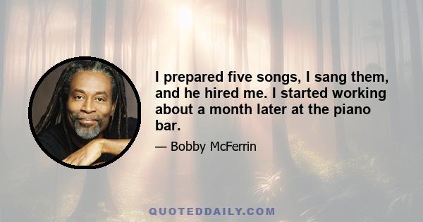 I prepared five songs, I sang them, and he hired me. I started working about a month later at the piano bar.