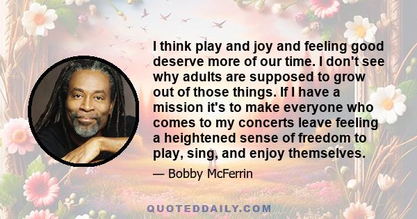 I think play and joy and feeling good deserve more of our time. I don't see why adults are supposed to grow out of those things. If I have a mission it's to make everyone who comes to my concerts leave feeling a