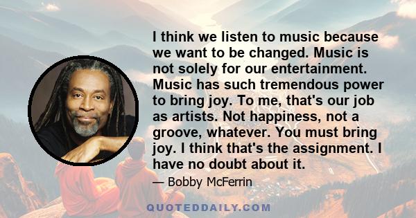 I think we listen to music because we want to be changed. Music is not solely for our entertainment. Music has such tremendous power to bring joy. To me, that's our job as artists. Not happiness, not a groove, whatever. 