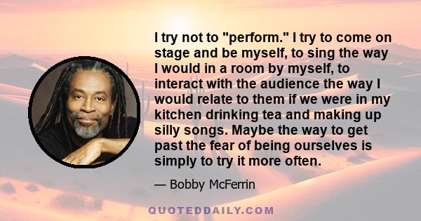 I try not to perform. I try to come on stage and be myself, to sing the way I would in a room by myself, to interact with the audience the way I would relate to them if we were in my kitchen drinking tea and making up