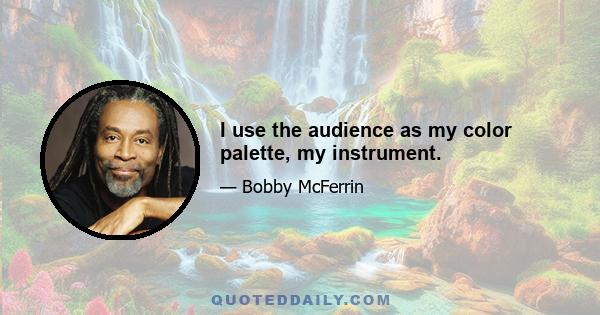 I use the audience as my color palette, my instrument.