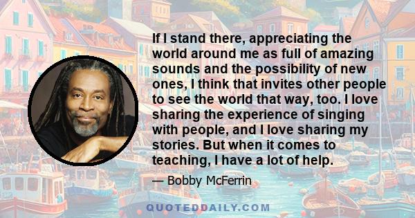 If I stand there, appreciating the world around me as full of amazing sounds and the possibility of new ones, I think that invites other people to see the world that way, too. I love sharing the experience of singing