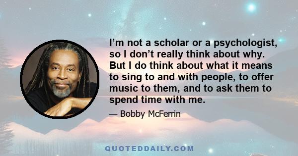 I’m not a scholar or a psychologist, so I don’t really think about why. But I do think about what it means to sing to and with people, to offer music to them, and to ask them to spend time with me.