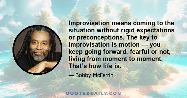 Improvisation means coming to the situation without rigid expectations or preconceptions. The key to improvisation is motion — you keep going forward, fearful or not, living from moment to moment. That’s how life is.