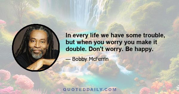 In every life we have some trouble, but when you worry you make it double. Don't worry. Be happy.