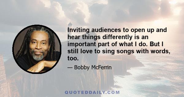 Inviting audiences to open up and hear things differently is an important part of what I do. But I still love to sing songs with words, too.