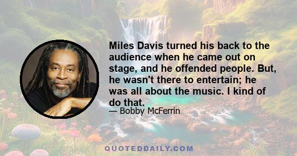 Miles Davis turned his back to the audience when he came out on stage, and he offended people. But, he wasn't there to entertain; he was all about the music. I kind of do that.