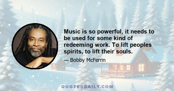 Music is so powerful, it needs to be used for some kind of redeeming work. To lift peoples spirits, to lift their souls.