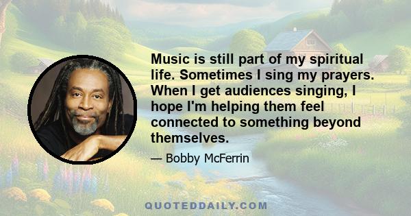 Music is still part of my spiritual life. Sometimes I sing my prayers. When I get audiences singing, I hope I'm helping them feel connected to something beyond themselves.