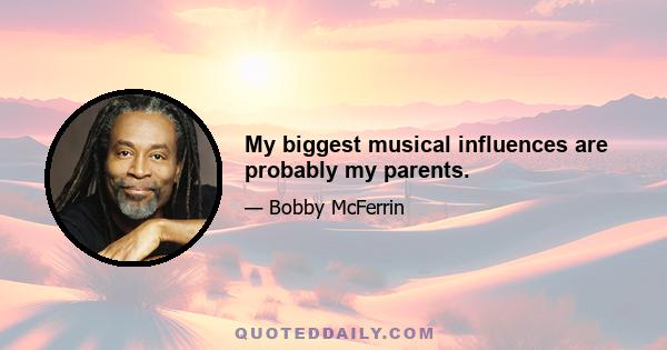 My biggest musical influences are probably my parents.