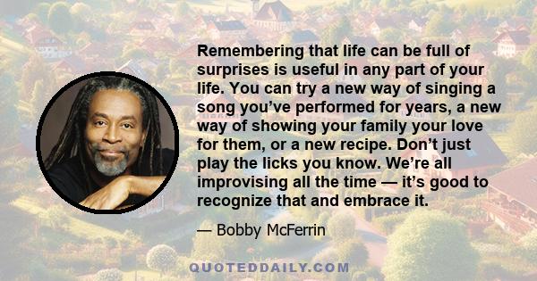 Remembering that life can be full of surprises is useful in any part of your life. You can try a new way of singing a song you’ve performed for years, a new way of showing your family your love for them, or a new