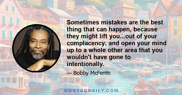 Sometimes mistakes are the best thing that can happen, because they might lift you...out of your complacency, and open your mind up to a whole other area that you wouldn't have gone to intentionally.