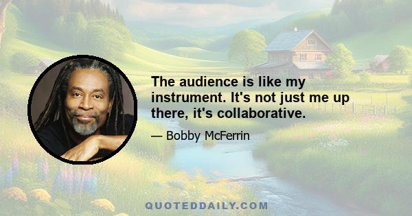 The audience is like my instrument. It's not just me up there, it's collaborative.