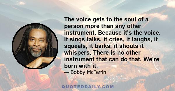 The voice gets to the soul of a person more than any other instrument. Because it's the voice. It sings talks, it cries, it laughs, it squeals, it barks, it shouts it whispers, There is no other instrument that can do