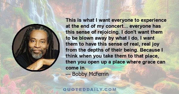 This is what I want everyone to experience at the end of my concert... everyone has this sense of rejoicing. I don't want them to be blown away by what I do, I want them to have this sense of real, real joy from the