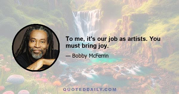 To me, it's our job as artists. You must bring joy.