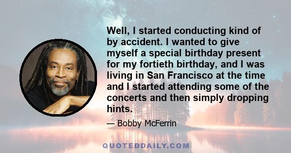 Well, I started conducting kind of by accident. I wanted to give myself a special birthday present for my fortieth birthday, and I was living in San Francisco at the time and I started attending some of the concerts and 