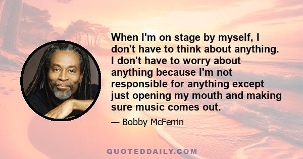 When I'm on stage by myself, I don't have to think about anything. I don't have to worry about anything because I'm not responsible for anything except just opening my mouth and making sure music comes out.