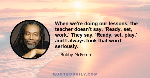 When we're doing our lessons, the teacher doesn't say, 'Ready, set, work,' They say, 'Ready, set, play,' and I always took that word seriously.