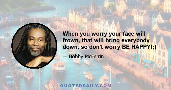 When you worry your face will frown, that will bring everybody down, so don't worry BE HAPPY!:)