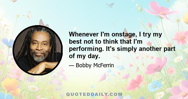 Whenever I'm onstage, I try my best not to think that I'm performing. It's simply another part of my day.