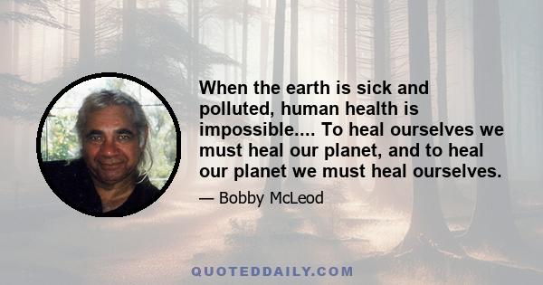 When the earth is sick and polluted, human health is impossible.... To heal ourselves we must heal our planet, and to heal our planet we must heal ourselves.