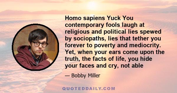 Homo sapiens Yuck You contemporary fools laugh at religious and political lies spewed by sociopaths, lies that tether you forever to poverty and mediocrity. Yet, when your ears come upon the truth, the facts of life,