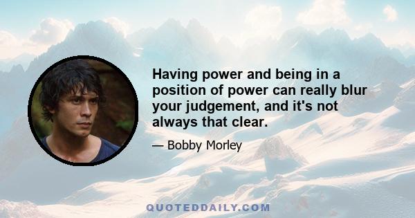 Having power and being in a position of power can really blur your judgement, and it's not always that clear.