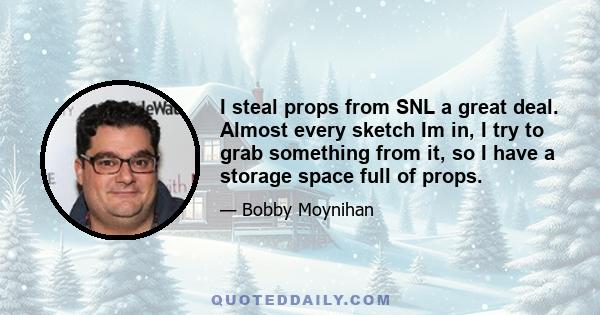 I steal props from SNL a great deal. Almost every sketch Im in, I try to grab something from it, so I have a storage space full of props.