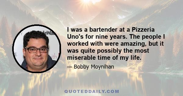 I was a bartender at a Pizzeria Uno's for nine years. The people I worked with were amazing, but it was quite possibly the most miserable time of my life.