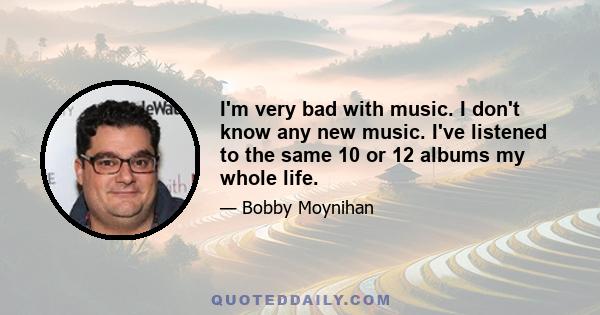 I'm very bad with music. I don't know any new music. I've listened to the same 10 or 12 albums my whole life.