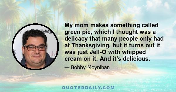 My mom makes something called green pie, which I thought was a delicacy that many people only had at Thanksgiving, but it turns out it was just Jell-O with whipped cream on it. And it's delicious.