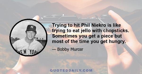 Trying to hit Phil Niekro is like trying to eat jello with chopsticks. Sometimes you get a piece but most of the time you get hungry.