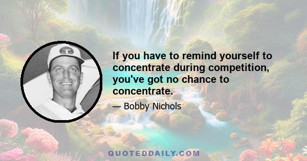 If you have to remind yourself to concentrate during competition, you've got no chance to concentrate.