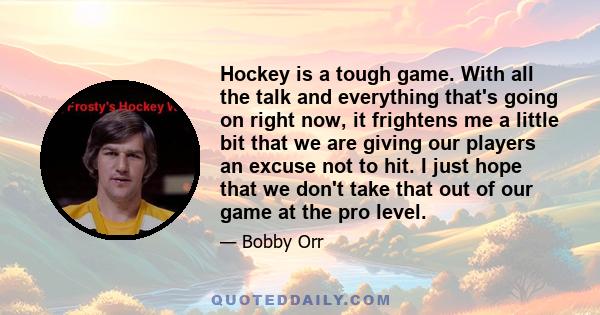 Hockey is a tough game. With all the talk and everything that's going on right now, it frightens me a little bit that we are giving our players an excuse not to hit. I just hope that we don't take that out of our game