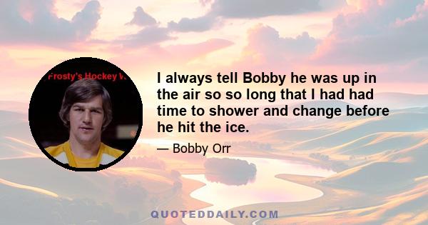 I always tell Bobby he was up in the air so so long that I had had time to shower and change before he hit the ice.