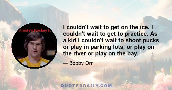 I couldn't wait to get on the ice. I couldn't wait to get to practice. As a kid I couldn't wait to shoot pucks or play in parking lots, or play on the river or play on the bay.