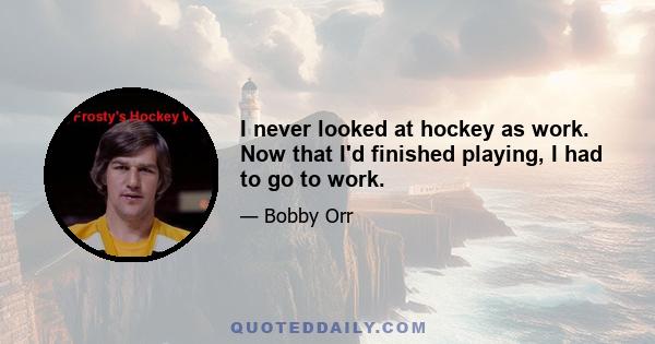 I never looked at hockey as work. Now that I'd finished playing, I had to go to work.