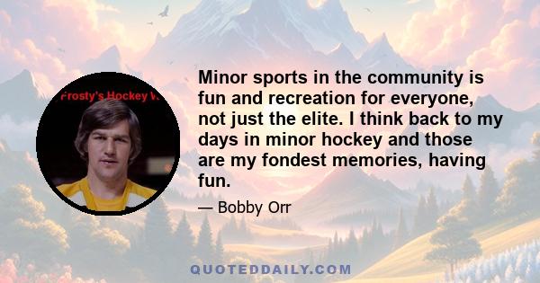 Minor sports in the community is fun and recreation for everyone, not just the elite. I think back to my days in minor hockey and those are my fondest memories, having fun.