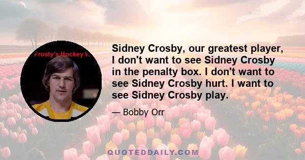 Sidney Crosby, our greatest player, I don't want to see Sidney Crosby in the penalty box. I don't want to see Sidney Crosby hurt. I want to see Sidney Crosby play.