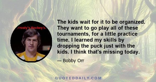 The kids wait for it to be organized. They want to go play all of these tournaments, for a little practice time. I learned my skills by dropping the puck just with the kids. I think that's missing today.