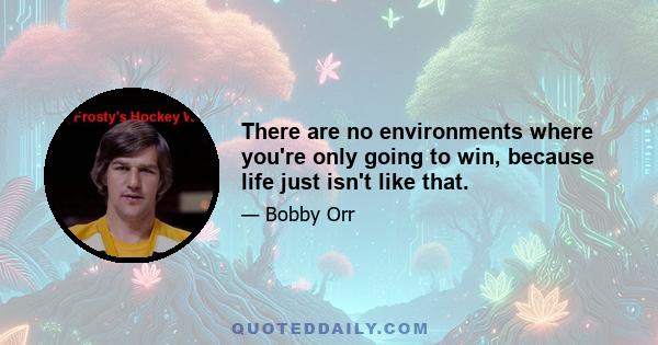 There are no environments where you're only going to win, because life just isn't like that.