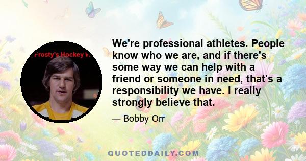 We're professional athletes. People know who we are, and if there's some way we can help with a friend or someone in need, that's a responsibility we have. I really strongly believe that.